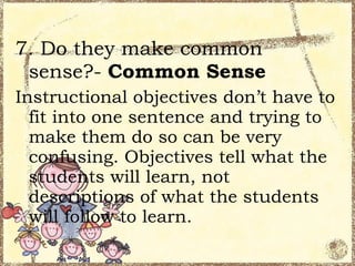 7. Do they make common
 sense?- Common Sense
Instructional objectives don’t have to
  fit into one sentence and trying to
  make them do so can be very
  confusing. Objectives tell what the
  students will learn, not
  descriptions of what the students
  will follow to learn.
 