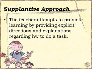 Supplantive Approach
• The teacher attempts to promote
  learning by providing explicit
  directions and explanations
  regarding hw to do a task.
 
