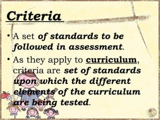 Criteria
• A set of standards to be
  followed in assessment.
• As they apply to curriculum,
  criteria are set of standards
  upon which the different
  elements of the curriculum
  are being tested.
 