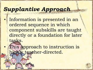 Supplantive Approach
• Information is presented in an
  ordered sequence in which
  component subskills are taught
  directly or a foundation for later
  tasks.
• This approach to instruction is
  highly teacher-directed.
 