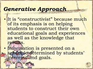 Generative Approach
• It is “constructivist” because much
  of its emphasis is on helping
  students to construct their own
  educational goals and experiences
  as well as the knowledge that
  results.
• Information is presented on a
  schedule determined by students’
  interests and goals.
 