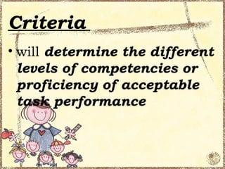Criteria
• will determine the different
  levels of competencies or
  proficiency of acceptable
  task performance
 