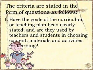 The criteria are stated in the
form of questions as follows:
1. Have the goals of the curriculum
   or teaching plan been clearly
   stated; and are they used by
   teachers and students in choosing
   content, materials and activities
   for learning?
 