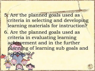 5. Are the planned goals used as
 criteria in selecting and developing
 learning materials for instruction?
6. Are the planned goals used as
 criteria in evaluating learning
 achievement and in the further
 planning of learning sub goals and
 activities?
 