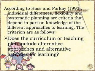 According to Hass and Parkay (1993),
 individual differences, flexibility and
 systematic planning are criteria that
 depend in part on knowledge of the
 different approaches to learning. The
 criterion are as follows:
Does the curriculum or teaching
 plan include alternative
 approaches and alternative
 activities for learning?
 