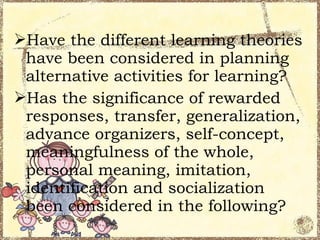 Have the different learning theories
 have been considered in planning
 alternative activities for learning?
Has the significance of rewarded
 responses, transfer, generalization,
 advance organizers, self-concept,
 meaningfulness of the whole,
 personal meaning, imitation,
 identification and socialization
 been considered in the following?
 