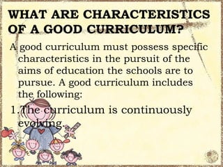 WHAT ARE CHARACTERISTICS
OF A GOOD CURRICULUM?
A good curriculum must possess specific
  characteristics in the pursuit of the
  aims of education the schools are to
  pursue. A good curriculum includes
  the following:
1.The curriculum is continuously
 evolving.
 