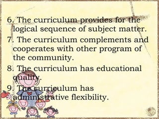 6. The curriculum provides for the
 logical sequence of subject matter.
7. The curriculum complements and
 cooperates with other program of
 the community.
8. The curriculum has educational
 quality.
9. The curriculum has
 administrative flexibility.
 