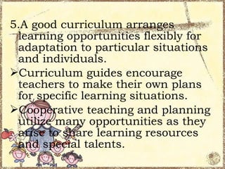 5.A good curriculum arranges
 learning opportunities flexibly for
 adaptation to particular situations
 and individuals.
Curriculum guides encourage
 teachers to make their own plans
 for specific learning situations.
Cooperative teaching and planning
 utilize many opportunities as they
 arise to share learning resources
 and special talents.
 