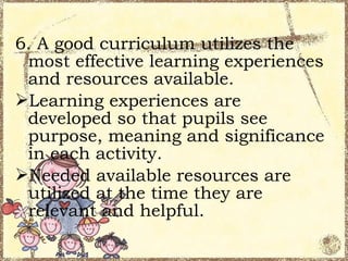 6. A good curriculum utilizes the
 most effective learning experiences
 and resources available.
Learning experiences are
 developed so that pupils see
 purpose, meaning and significance
 in each activity.
Needed available resources are
 utilized at the time they are
 relevant and helpful.
 