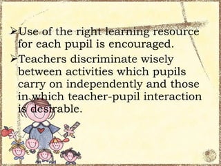 Use of the right learning resource
 for each pupil is encouraged.
Teachers discriminate wisely
 between activities which pupils
 carry on independently and those
 in which teacher-pupil interaction
 is desirable.
 