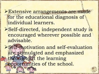 Extensive arrangements are made
 for the educational diagnosis of
 individual learners.
Self-directed, independent study is
 encouraged wherever possible and
 advisable.
Self-motivation and self-evaluation
 are stimulated and emphasized
 throughout the learning
 opportunities of the school.
 