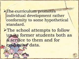 The curriculum promotes
 individual development rather
 conformity to some hypothetical
 standard.
The school attempts to follow
 up its former students both as
 a service to them and for
 evaluative data.
 