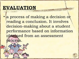 EVALUATION
• a process of making a decision or
  reading a conclusion. It involves
  decision-making about a student
  performance based on information
  obtained from an assessment
  process.
 
