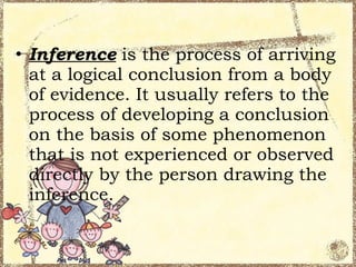 • Inference is the process of arriving
  at a logical conclusion from a body
  of evidence. It usually refers to the
  process of developing a conclusion
  on the basis of some phenomenon
  that is not experienced or observed
  directly by the person drawing the
  inference.
 