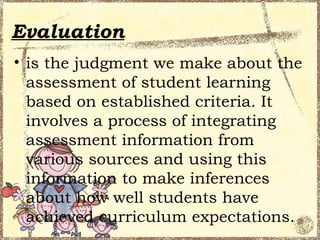 Evaluation
• is the judgment we make about the
  assessment of student learning
  based on established criteria. It
  involves a process of integrating
  assessment information from
  various sources and using this
  information to make inferences
  about how well students have
  achieved curriculum expectations.
 