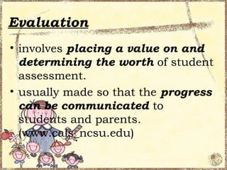 Evaluation
• involves placing a value on and
  determining the worth of student
  assessment.
• usually made so that the progress
  can be communicated to
  students and parents.
  (www.cals_ncsu.edu)
 