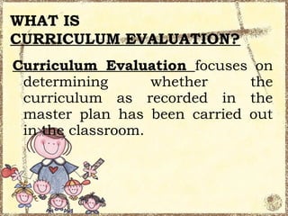 WHAT IS
CURRICULUM EVALUATION?
Curriculum Evaluation focuses on
 determining       whether    the
 curriculum as recorded in the
 master plan has been carried out
 in the classroom.
 