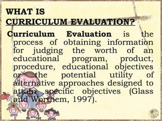 WHAT IS
CURRICULUM EVALUATION?
Curriculum Evaluation is the
 process of obtaining information
 for judging the worth of an
 educational    program,    product,
 procedure, educational objectives
 or    the    potential  utility  of
 alternative approaches designed to
 attain specific objectives (Glass
 and Worthem, 1997).
 