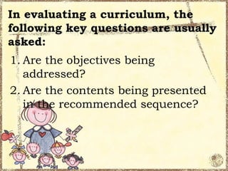 In evaluating a curriculum, the
following key questions are usually
asked:
1. Are the objectives being
   addressed?
2. Are the contents being presented
   in the recommended sequence?
 