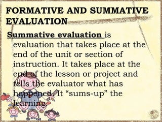 FORMATIVE AND SUMMATIVE
EVALUATION
Summative evaluation is
 evaluation that takes place at the
 end of the unit or section of
 instruction. It takes place at the
 end of the lesson or project and
 tells the evaluator what has
 happened. It “sums-up” the
 learning.
 