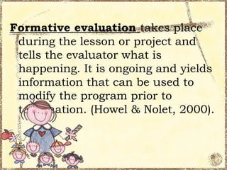 Formative evaluation takes place
 during the lesson or project and
 tells the evaluator what is
 happening. It is ongoing and yields
 information that can be used to
 modify the program prior to
 termination. (Howel & Nolet, 2000).
 