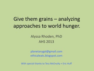 Give them grains – analyzing
approaches to world hunger.
Alyssa Rhoden, PhD
AHS 2013
planetarygal@gmail.com
ethicaleats.blogspot.com
With special thanks to Tess McEnulty + Eric Huff
 