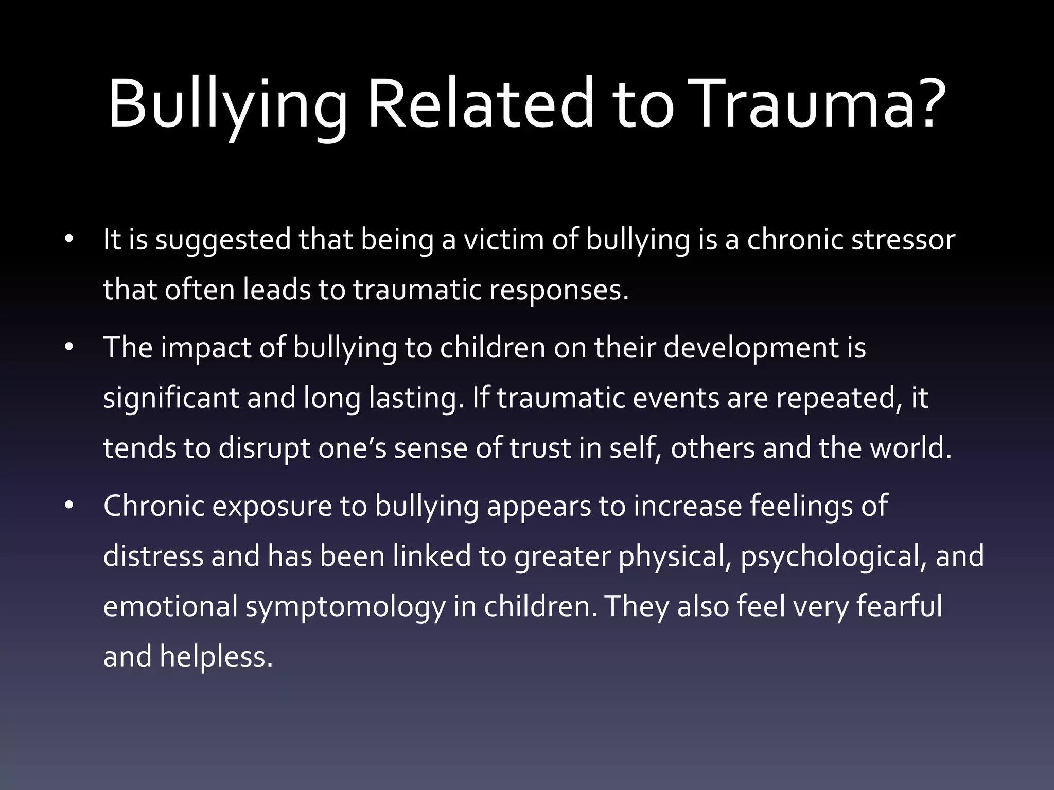 Bullying Related to Trauma?
• It is suggested that being a victim of bullying is a chronic stressor
   that often leads to traumatic responses.
• The impact of bullying to children on their development is
   significant and long lasting. If traumatic events are repeated, it
   tends to disrupt one’s sense of trust in self, others and the world.
• Chronic exposure to bullying appears to increase feelings of
   distress and has been linked to greater physical, psychological, and
   emotional symptomology in children. They also feel very fearful
   and helpless.
 