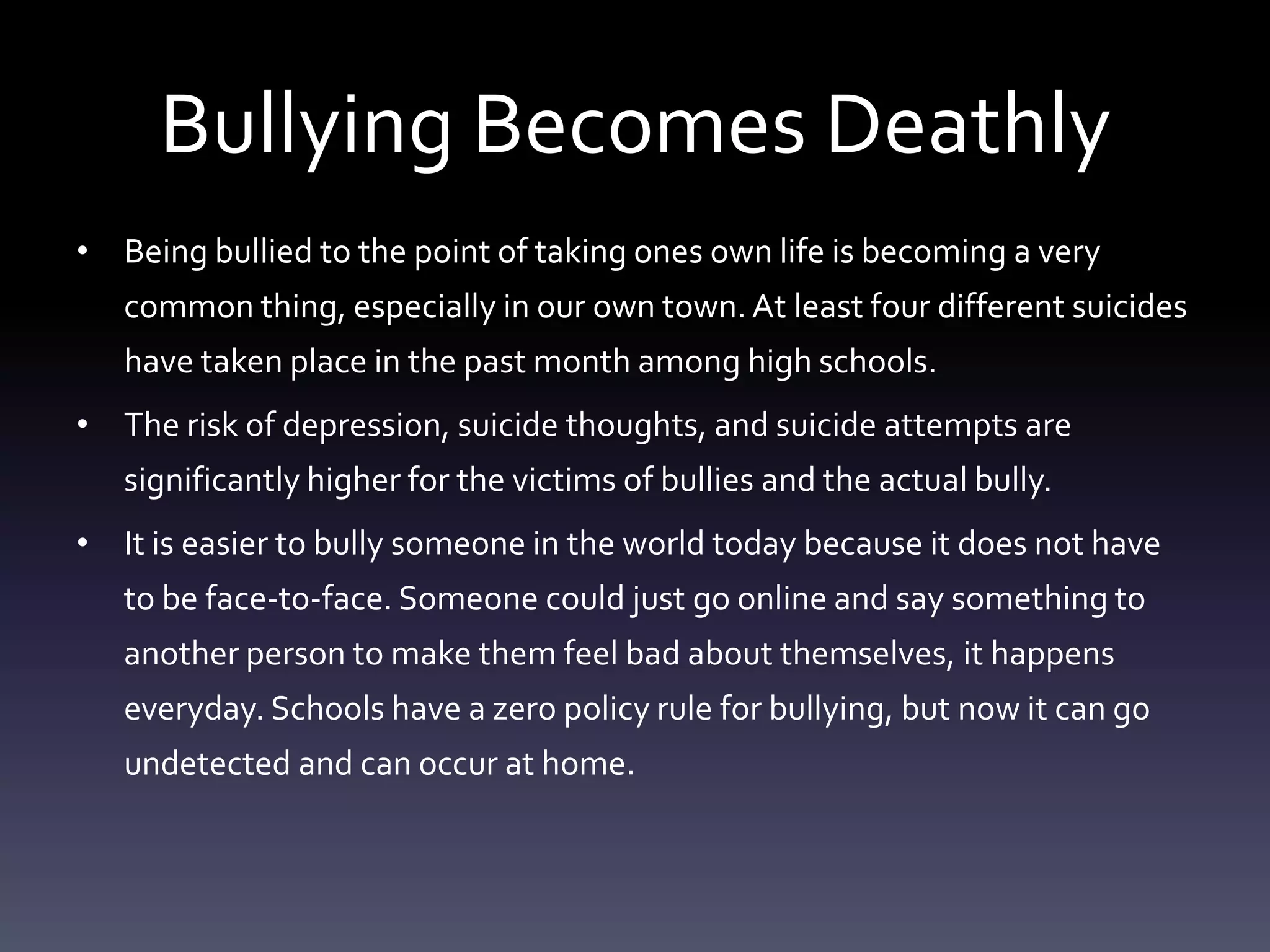 Bullying Becomes Deathly
• Being bullied to the point of taking ones own life is becoming a very
   common thing, especially in our own town. At least four different suicides
   have taken place in the past month among high schools.
• The risk of depression, suicide thoughts, and suicide attempts are
   significantly higher for the victims of bullies and the actual bully.
• It is easier to bully someone in the world today because it does not have
   to be face-to-face. Someone could just go online and say something to
   another person to make them feel bad about themselves, it happens
   everyday. Schools have a zero policy rule for bullying, but now it can go
   undetected and can occur at home.
 
