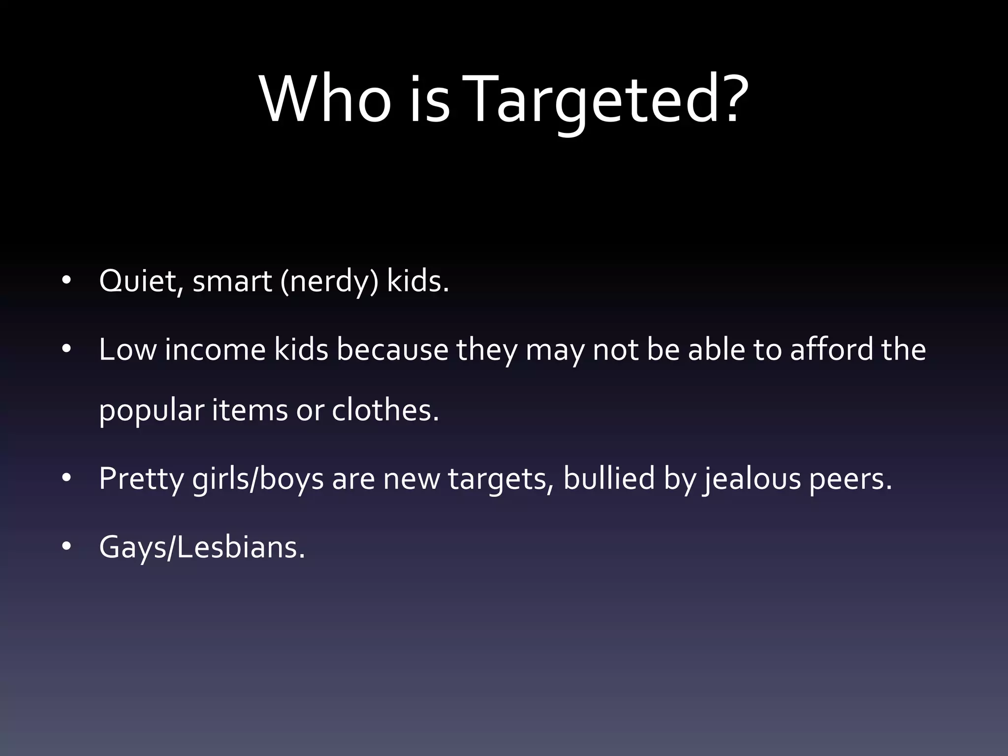 Who is Targeted?

• Quiet, smart (nerdy) kids.

• Low income kids because they may not be able to afford the
  popular items or clothes.

• Pretty girls/boys are new targets, bullied by jealous peers.

• Gays/Lesbians.
 