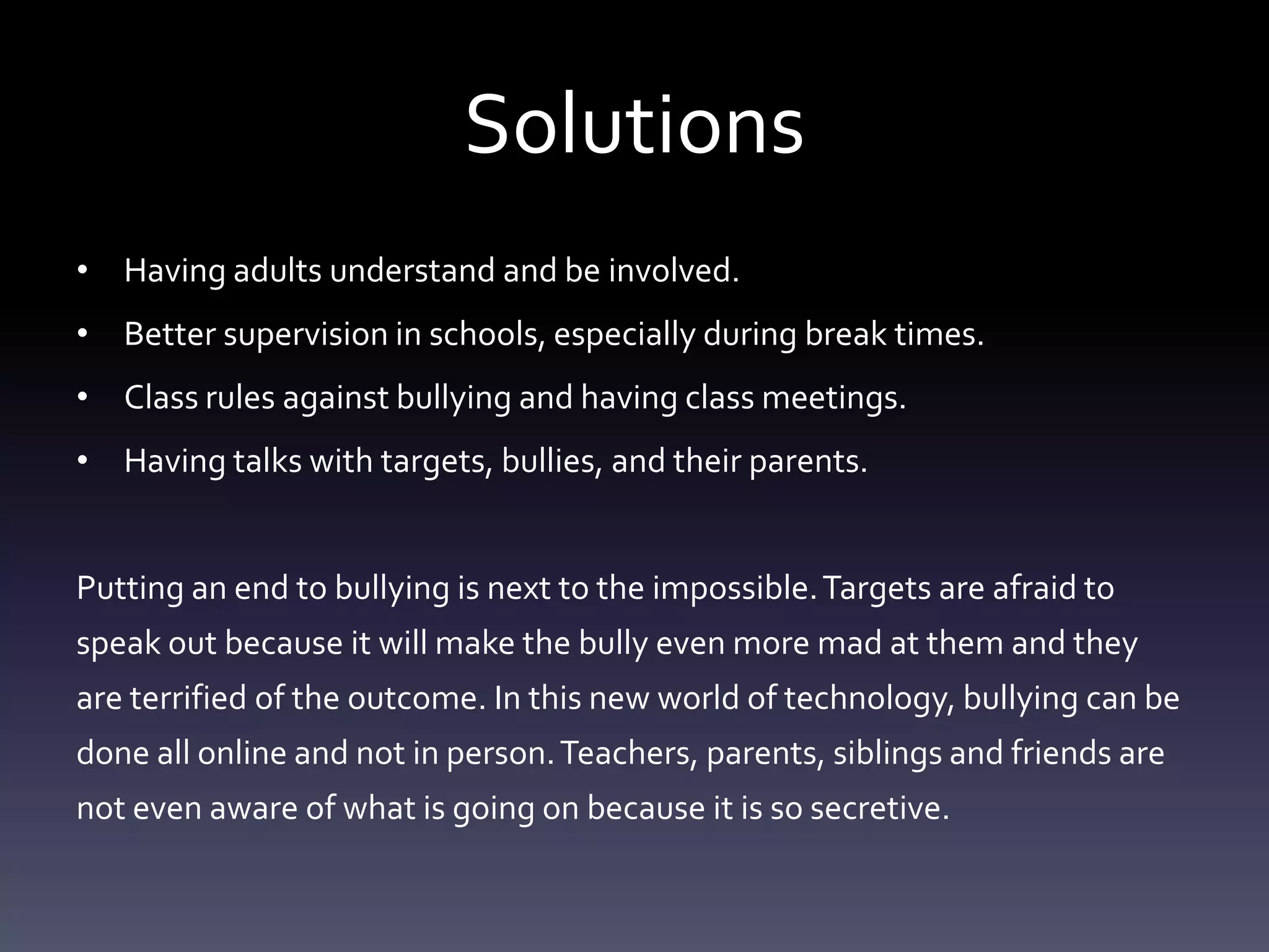 Solutions
• Having adults understand and be involved.
• Better supervision in schools, especially during break times.
• Class rules against bullying and having class meetings.
• Having talks with targets, bullies, and their parents.


Putting an end to bullying is next to the impossible. Targets are afraid to
speak out because it will make the bully even more mad at them and they
are terrified of the outcome. In this new world of technology, bullying can be
done all online and not in person. Teachers, parents, siblings and friends are
not even aware of what is going on because it is so secretive.
 