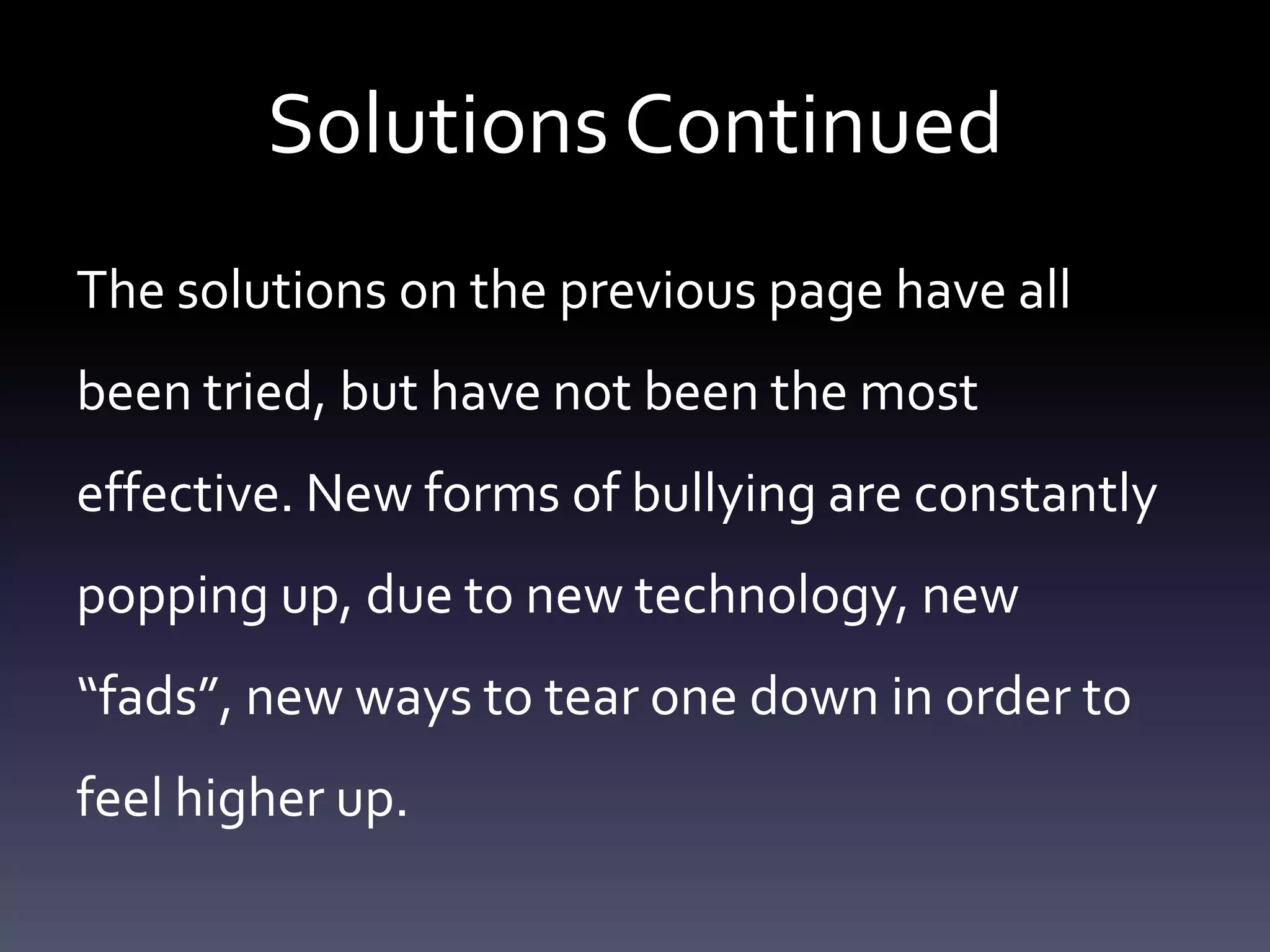 Solutions Continued
The solutions on the previous page have all
been tried, but have not been the most
effective. New forms of bullying are constantly
popping up, due to new technology, new
“fads”, new ways to tear one down in order to
feel higher up.
 
