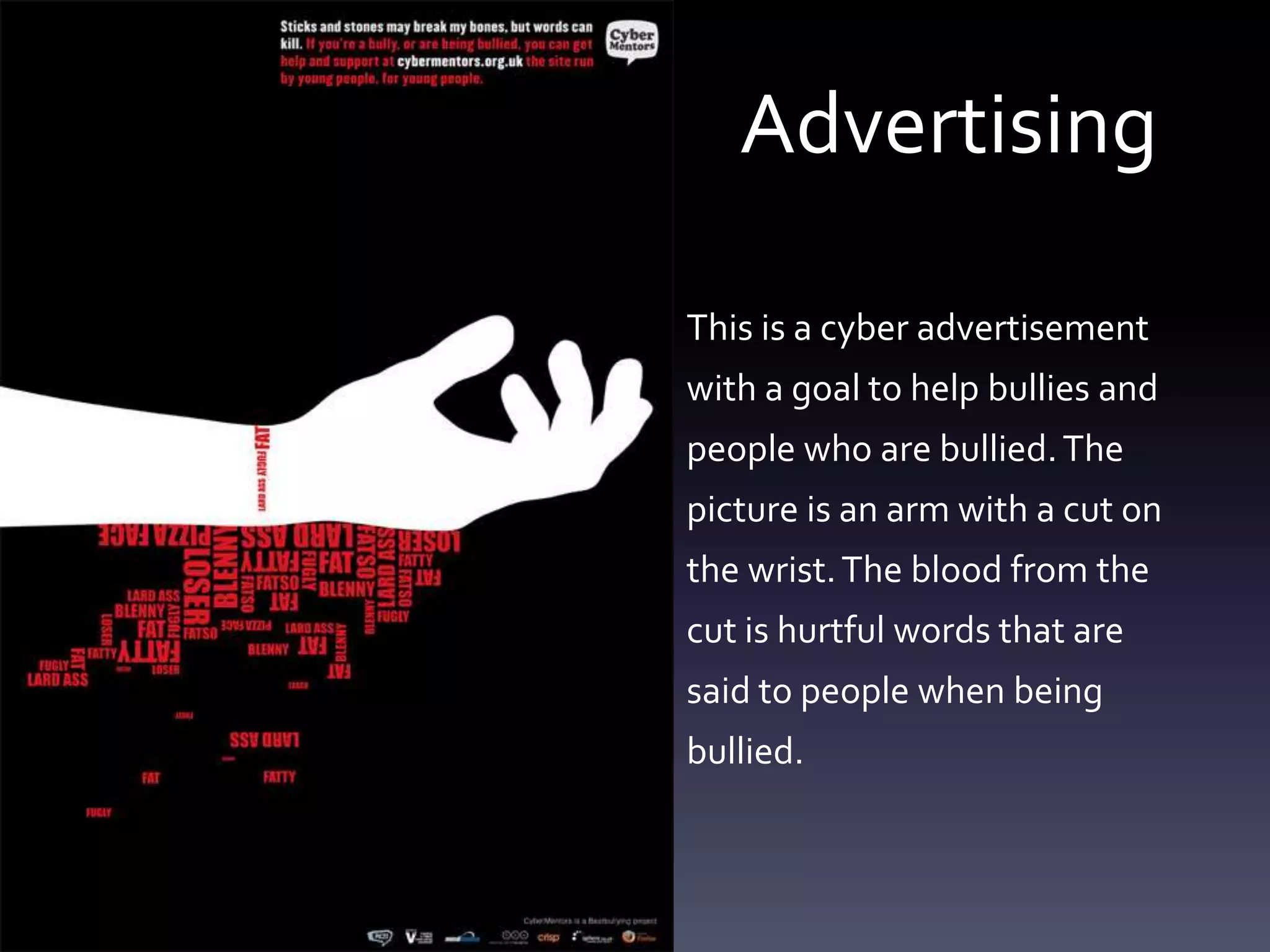 Advertising

This is a cyber advertisement
with a goal to help bullies and
people who are bullied. The
picture is an arm with a cut on
the wrist. The blood from the
cut is hurtful words that are
said to people when being
bullied.
 