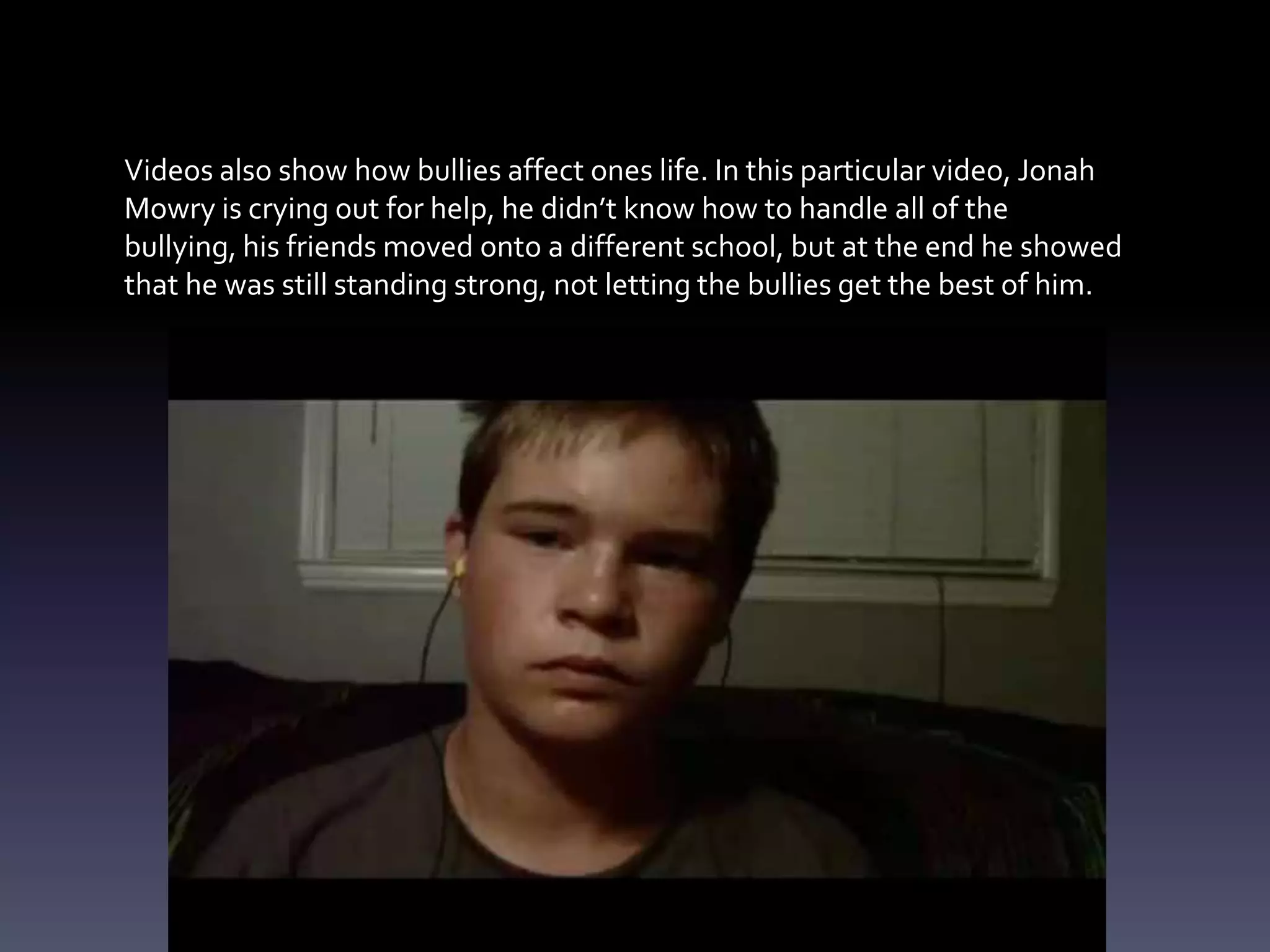 Videos also show how bullies affect ones life. In this particular video, Jonah
Mowry is crying out for help, he didn’t know how to handle all of the
bullying, his friends moved onto a different school, but at the end he showed
that he was still standing strong, not letting the bullies get the best of him.
 