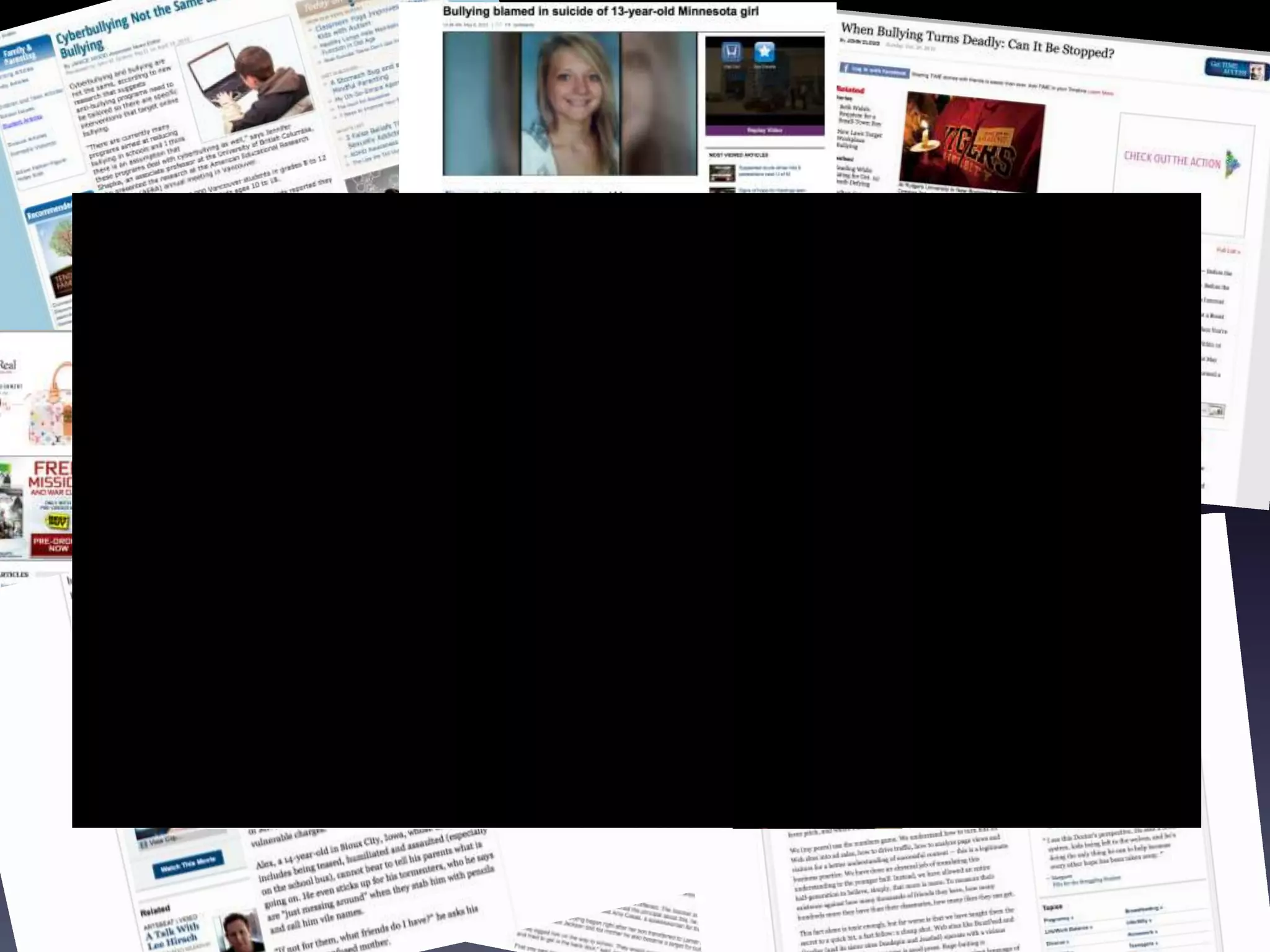 Mainstream Media
The claims that have been made about bullying match the claims that
scholarly sources have said. All agree that bullying is a terrible thing. It
is “deliberating to victims.”

Hundreds of articles from Fox 4, New York Times, parents, students
and videos on youtube all present the same information.
         - Bullying needs to be ended.
         - Many times it occurs under the radar until it is too late.
 