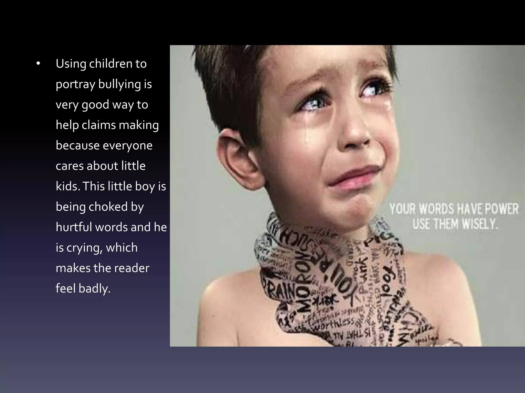 •   Using children to
    portray bullying is
    very good way to
    help claims making
    because everyone
    cares about little
    kids. This little boy is
    being choked by
    hurtful words and he
    is crying, which
    makes the reader
    feel badly.
 