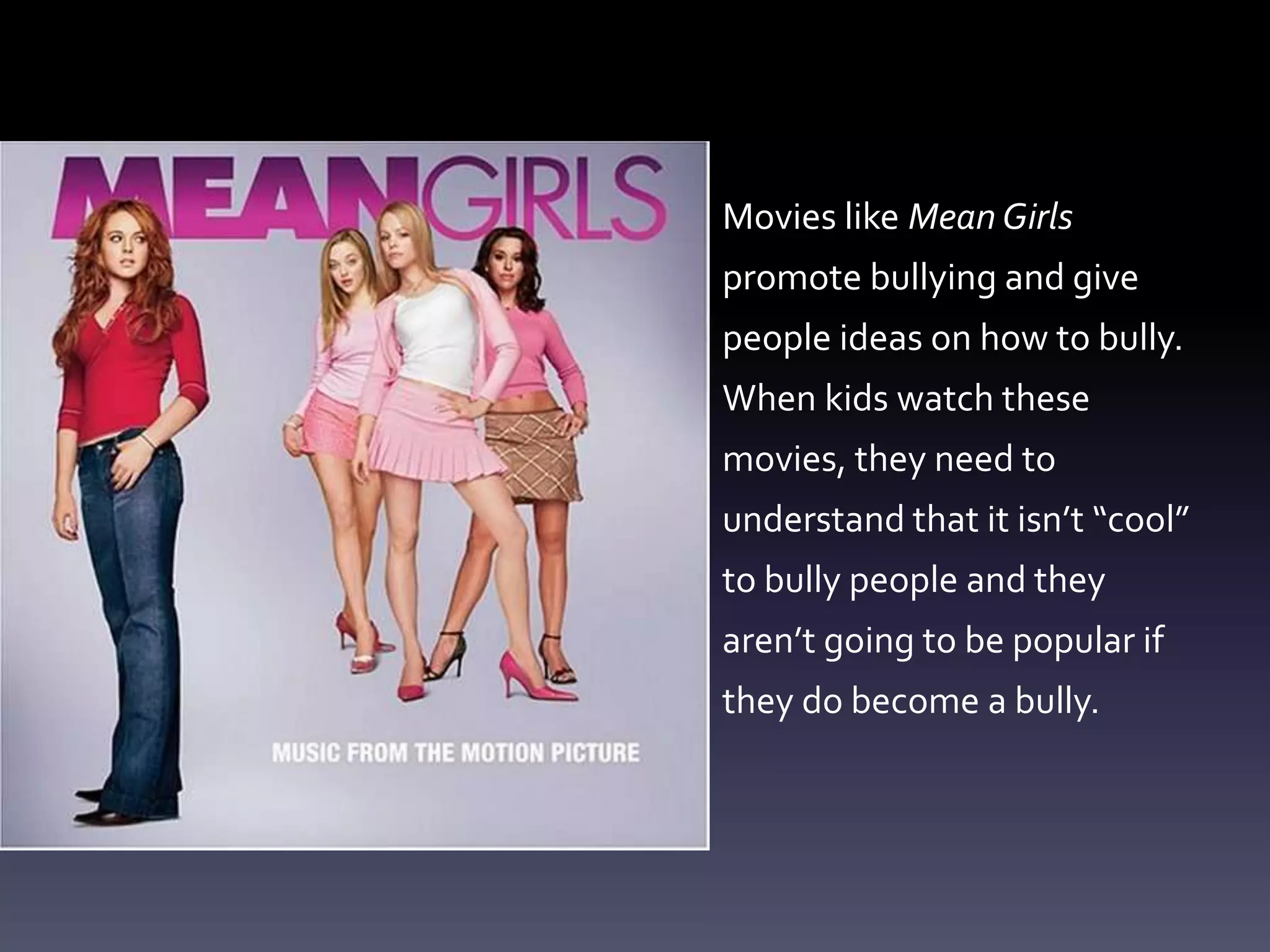 Movies like Mean Girls
promote bullying and give
people ideas on how to bully.
When kids watch these
movies, they need to
understand that it isn’t “cool”
to bully people and they
aren’t going to be popular if
they do become a bully.
 