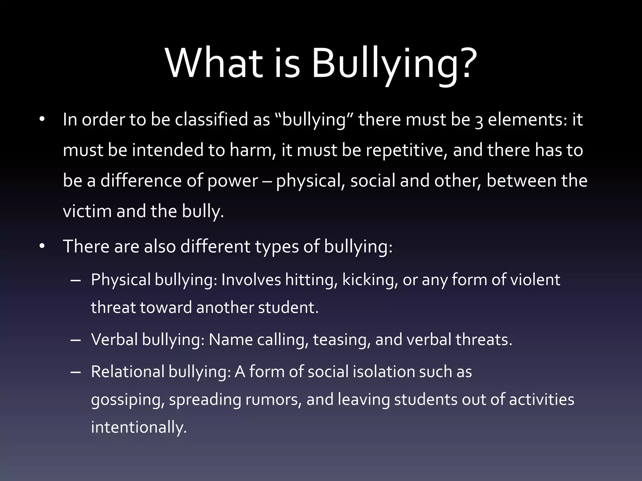 What is Bullying?
• In order to be classified as “bullying” there must be 3 elements: it
   must be intended to harm, it must be repetitive, and there has to
   be a difference of power – physical, social and other, between the
   victim and the bully.
• There are also different types of bullying:
    – Physical bullying: Involves hitting, kicking, or any form of violent
      threat toward another student.
    – Verbal bullying: Name calling, teasing, and verbal threats.
    – Relational bullying: A form of social isolation such as
      gossiping, spreading rumors, and leaving students out of activities
      intentionally.
 