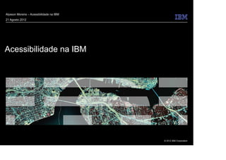 © 2012 IBM Corporation
Acessibilidade na IBM
Alysson Moreira – Acessibilidade na IBM
21 Agosto 2012
 