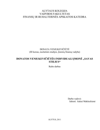 ALYTAUS KOLEGIJA
                VADYBOS FAKULTETAS
    FINANSŲ IR BUHALTERINĖS APSKAITOS KATEDRA




                     DONATA VENIUKEVIČIŪTĖ
        (III kursas, nuolatinės studijos, Įmonių finansų vadyba)


DONATOS VENIUKEVIČIŪTĖS INDIVIDUALI ĮMONĖ „SAVAS
                   STILIUS“
                             Rašto darbas




                                                  Darbo vadovė:
                                                   lektorė Auksė Makšeckienė




                             ALYTUS, 2011
 