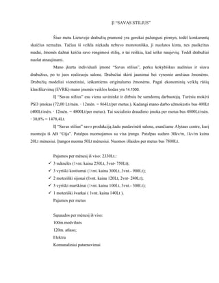 ĮI “SAVAS STILIUS”


             Šiuo metu Lietuvoje drabužių pramonė yra gerokai pažengusi pirmyn, todėl konkurentų
skaičius nemažas. Tačiau ši veikla niekada nebuvo monotoniška, ji nuolatos kinta, nes pasikeitus
madai, žmonės dažnai keičia savo rengimosi stilių, o tai reiškia, kad ieško naujovių. Todėl drabužiai
nuolat atnaujinami.
             Mano įkurta individuali įmonė “Savas stilius”, perku kokybiškus audinius ir siuvu
drabužius, po to juos realizuoju salone. Drabužiai skirti jaunimui bei vyresnio amžiaus žmonėms.
Drabužių modeliai vienetiniai, ieškantiems originalumo žmonėms. Pagal ekonominių veiklų rūšių
klasifikavimą (EVRK) mano įmonės veiklos kodas yra 14.1300.
             IĮ “Savas stilius” esu viena savininkė ir dirbsiu be samdomų darbuotojų. Turėsiu mokėti
PSD įmokas (72,00 Lt/mėn. · 12mėn. = 864Lt/per metus.). Kadangi mano darbo užmokestis bus 400Lt
(400Lt/mėn. · 12mėn. = 4800Lt/per metus). Tai socialinio draudimo įmoka per metus bus 4800Lt/mėn.
· 30,8% = 1478,4Lt.
             IĮ “Savas stilius” savo produkciją žadu pardavinėti salone, esančiame Alytaus centre, kurį
nuomoju iš AB “Gija”. Patalpos nuomojamos su visa įranga. Patalpas sudaro 30kv/m, 1kv/m kaina
20Lt mėnesiui. Įrangos nuoma 50Lt mėnesiui. Nuomos išlaidos per metus bus 7800Lt.


             Pajamos per mėnesį iš viso: 2330Lt.:
           3 suknelės (1vnt. kaina 250Lt, 3vnt- 750Lt);
           3 vyriški kostiumai (1vnt. kaina 300Lt, 3vnt.- 900Lt);
           2 moteriški sijonai (1vnt. kaina 120Lt, 2vnt- 240Lt);
           3 vyriški marškinai (1vnt. kaina 100Lt, 3vnt.- 300Lt);
           1 moteriški švarkai ( 1vnt. kaina 140Lt ).
             Pajamos per metus


             Sąnaudos per mėnesį iš viso:
             100m.medvilnės
             120m. atlaso;
             Elektra
             Komunaliniai patarnavimai
 