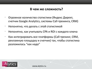 В чем же сложность? 
• Огромное количество статистики (Яндекс Директ, 
счетчик Google Analytics, системы Call-трекинга, CRM) 
• Непонятно, что делать с этой статистикой 
• Непонятно, как учитывать CPA и ROI с каждого ключа 
• Как интегрировать все платформы (Call-трекинг, CRM, 
рекламную площадку и счетчик) так, чтобы статистика 
разложилась “как надо” 
www.alytics.ru 
 