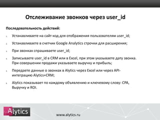 Отслеживание звонков через user_id 
Последовательность действий: 
1. Устанавливаете на сайт код для отображения пользователям user_id; 
2. Устанавливаете в счетчик Google Analytics строчки для расширения; 
3. При звонках спрашиваете user_id; 
4. Записываете user_id в CRM или в Excel, при этом указываете дату звонка. 
При совершении продажи указываете выручку и прибыль; 
5. Передаете данные о звонках в Alytics через Excel или через API- 
интеграцию Alytics+CRM; 
6. Alytics показывает по каждому объявлению и ключевому слову: CPA, 
Выручку и ROI. 
www.alytics.ru 
 