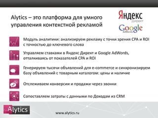 Alytics – это платформа для умного 
управления контекстной рекламой 
Модуль аналитики: анализируем рекламу с точки зрения CPA и ROI 
с точностью до ключевого слова 
Управляем ставками в Яндекс Директ и Google AdWords, 
отталкиваясь от показателей CPA и ROI 
Генерируем тысячи объявлений для e-commerce и синхронизируем 
базу объявлений с товарным каталогом: цены и наличие 
Отслеживаем конверсии и продажи через звонки 
Сопоставляем затраты с данными по Доходам из CRM 
www.alytics.ru 
 