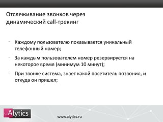 Отслеживание звонков через 
динамический call-трекинг 
• Каждому пользователю показывается уникальный 
телефонный номер; 
• За каждым пользователем номер резервируется на 
некоторое время (минимум 10 минут); 
• При звонке система, знает какой посетитель позвонил, и 
откуда он пришел; 
www.alytics.ru 
 