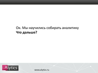 Ок. Мы научились собирать аналитику 
Что дальше? 
www.alytics.ru 
 
