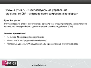 www.i.alytics.ru - Интеллектуальное управление 
ставками от CPA на основе прогнозирования конверсии 
Цель Алгоритма: 
Оптимизировать ставки в контекстной рекламе так, чтобы привлекать максимальное 
количество конверсий при заданном уровне стоимости действия (CPA); 
Условия применения: 
• Не менее 20 конверсий на кампанию; 
• Нормальное распределение статистики; 
• Желаемый уровень CPA не должен быть в разы меньше статистического; 
www.alytics.ru 
 