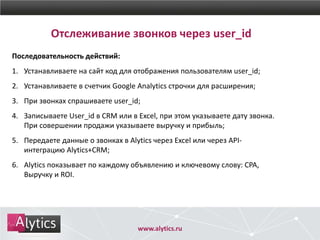 Отслеживание звонков через user_id
Последовательность действий:
1. Устанавливаете на сайт код для отображения пользователям user_id;
2. Устанавливаете в счетчик Google Analytics строчки для расширения;
3. При звонках спрашиваете user_id;
4. Записываете User_id в CRM или в Excel, при этом указываете дату звонка.
При совершении продажи указываете выручку и прибыль;
5. Передаете данные о звонках в Alytics через Excel или через API-
интеграцию Alytics+CRM;
6. Alytics показывает по каждому объявлению и ключевому слову: CPA,
Выручку и ROI.
www.alytics.ru
 