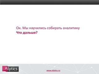 www.alytics.ru
Ок. Мы научились собирать аналитику
Что дальше?
 