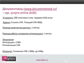 www.alytics.ru
Результат: Снижение CPA с 900р. до 500р.
Период работы алгоритма оптимизации: 1 месяц
Период накопления данных: 1 месяц
Задача: Снизить CPA. Текущий CPA 900р.
О проекте: 300 ключевых слов, продажа b2b-услуг
Документовед (www.documentoved.ru)
– юр. услуги online (b2b)
Технология:
Интеграция с CRM
Оптимизация CPA
 